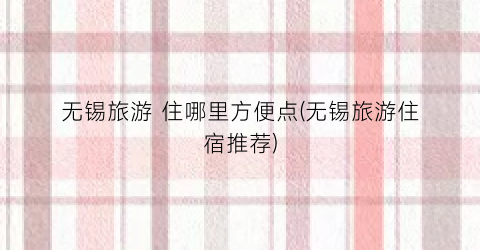 无锡旅游 住哪里方便点(无锡旅游住宿推荐)